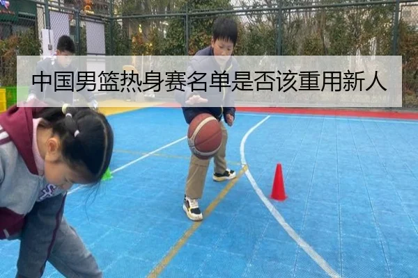 中国男篮热身赛名单是否该重用新人